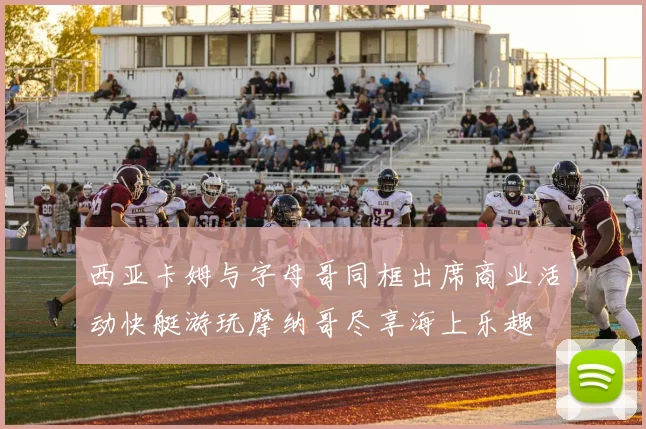 西亚卡姆与字母哥同框出席商业活动快艇游玩摩纳哥尽享海上乐趣