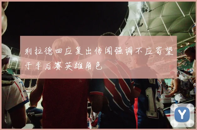 利拉德回应复出传闻强调不应寄望于季后赛英雄角色