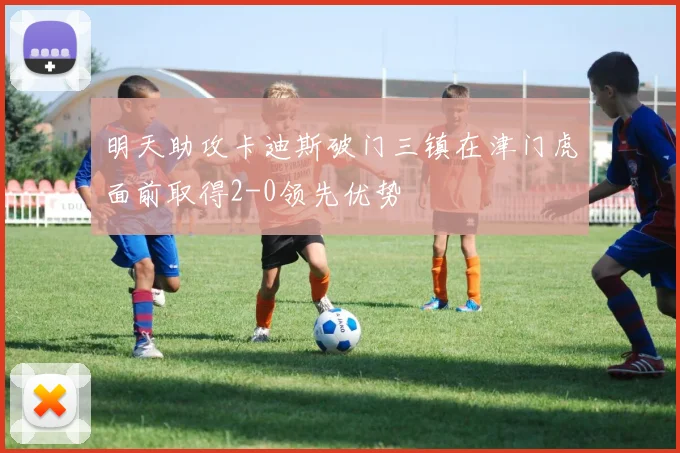 明天助攻卡迪斯破门三镇在津门虎面前取得2-0领先优势