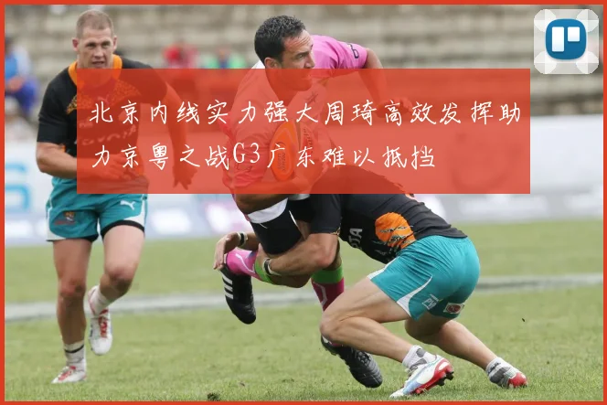北京内线实力强大周琦高效发挥助力京粤之战G3广东难以抵挡