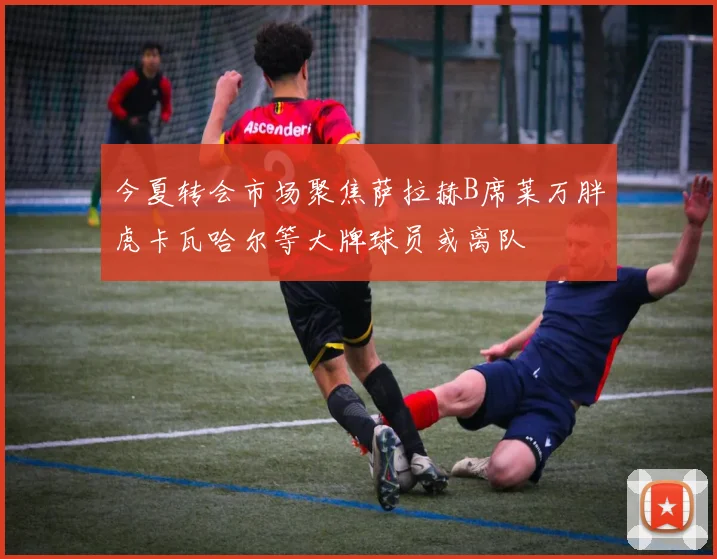 今夏转会市场聚焦萨拉赫B席莱万胖虎卡瓦哈尔等大牌球员或离队