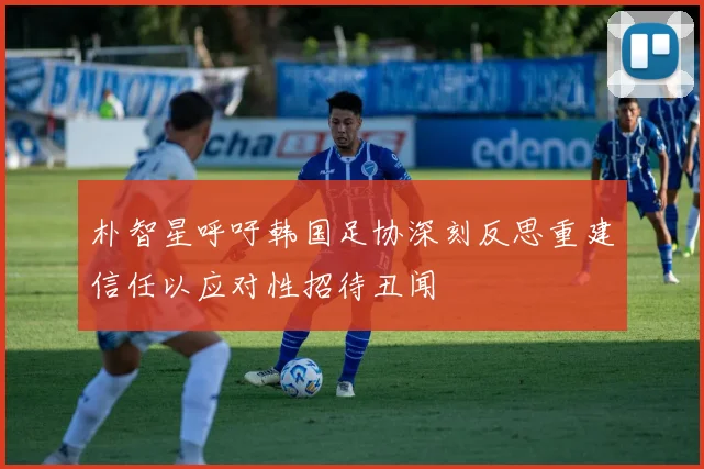 朴智星呼吁韩国足协深刻反思重建信任以应对性招待丑闻