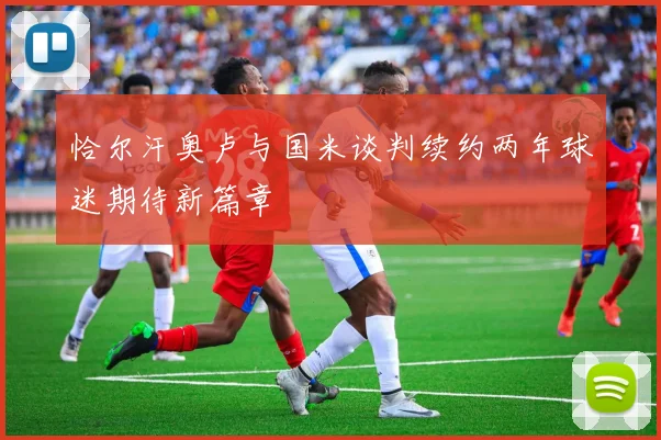 恰尔汗奥卢与国米谈判续约两年球迷期待新篇章