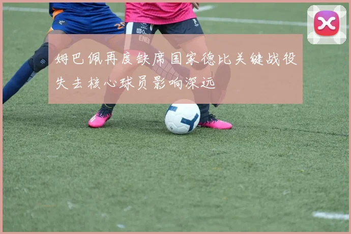 姆巴佩再度缺席国家德比关键战役失去核心球员影响深远
