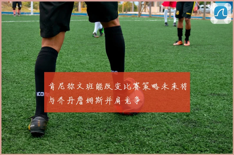 肯尼称文班能改变比赛策略未来将与乔丹詹姆斯并肩竞争