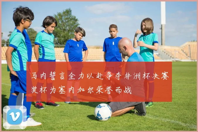 马内誓言全力以赴争夺非洲杯决赛奖杯为塞内加尔荣誉而战