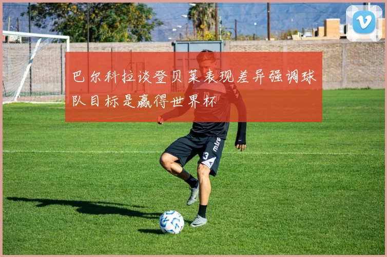 巴尔科拉谈登贝莱表现差异强调球队目标是赢得世界杯
