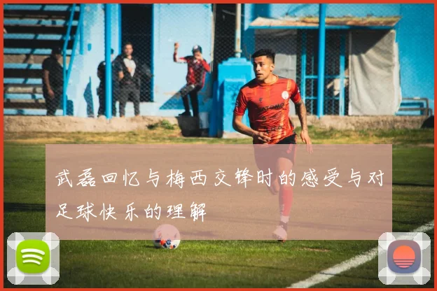 武磊回忆与梅西交锋时的感受与对足球快乐的理解