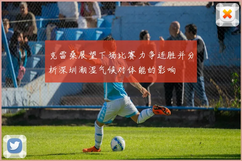 克雷桑展望下场比赛力争连胜并分析深圳潮湿气候对体能的影响