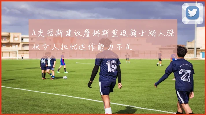 A史密斯建议詹姆斯重返骑士湖人现状令人担忧运作能力不足