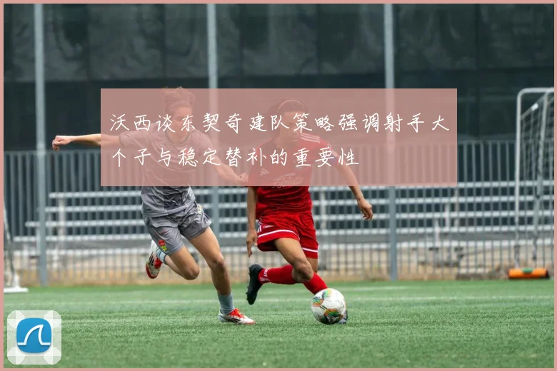 沃西谈东契奇建队策略强调射手大个子与稳定替补的重要性
