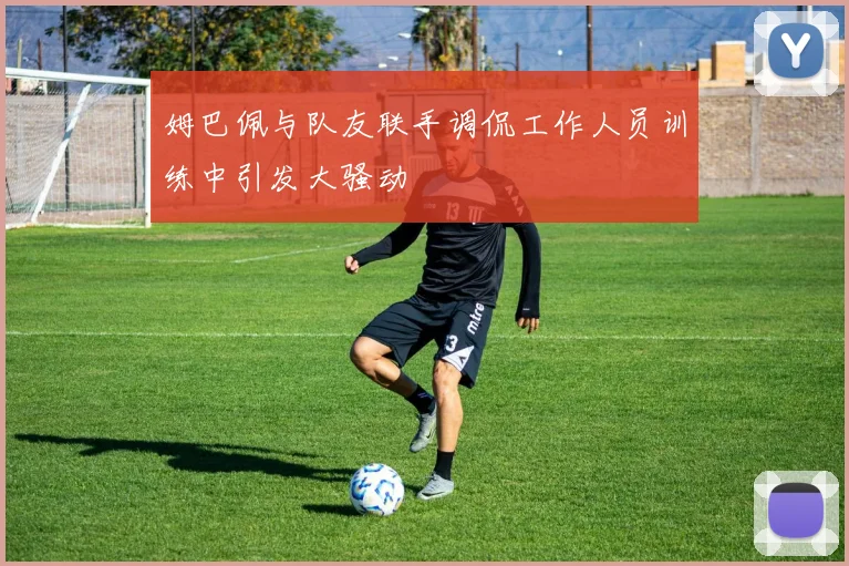 姆巴佩与队友联手调侃工作人员训练中引发大骚动