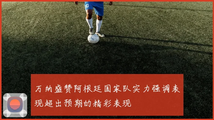 万纳盛赞阿根廷国家队实力强调表现超出预期的精彩表现