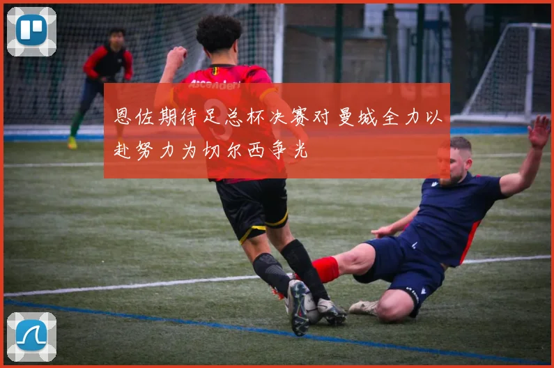 恩佐期待足总杯决赛对曼城全力以赴努力为切尔西争光
