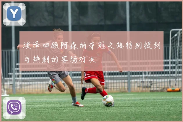 埃泽回顾阿森纳夺冠之路特别提到与热刺的客场对决