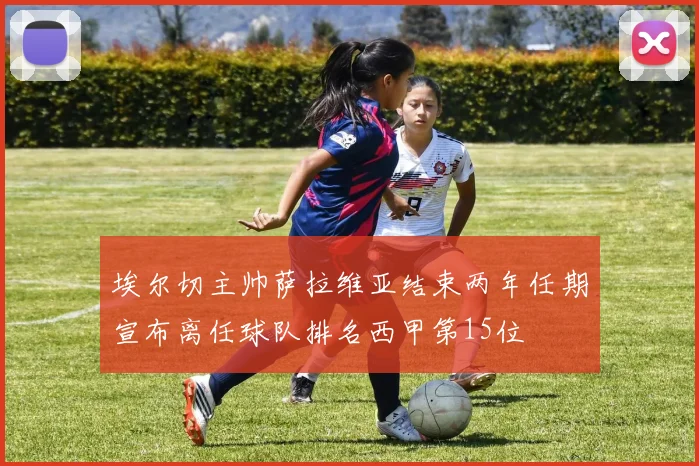埃尔切主帅萨拉维亚结束两年任期宣布离任球队排名西甲第15位