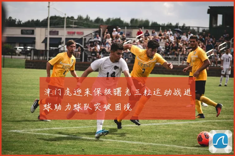 津门虎迎来保级曙光三粒运动战进球助力球队突破困境