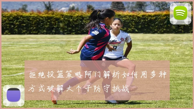 拒绝投篮策略阿门解析如何用多种方式破解大个子防守挑战
