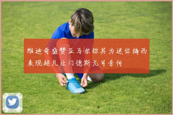 维迪奇盛赞亚马尔称其为迷你梅西表现超凡让门德斯无可奈何