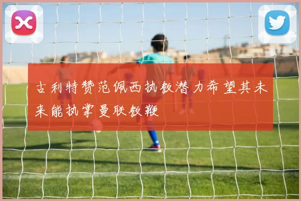 古利特赞范佩西执教潜力希望其未来能执掌曼联教鞭