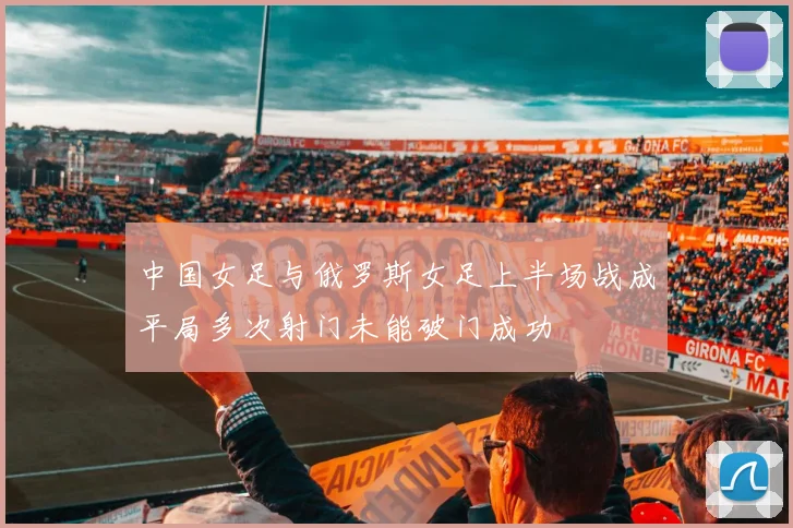 中国女足与俄罗斯女足上半场战成平局多次射门未能破门成功