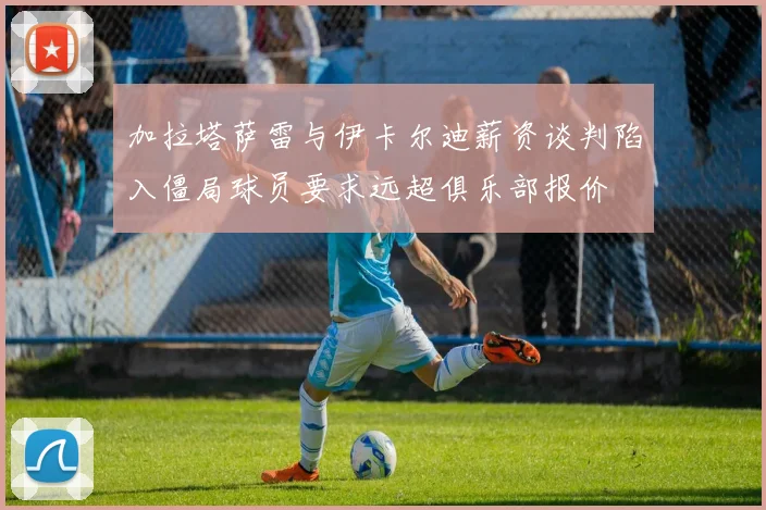 加拉塔萨雷与伊卡尔迪薪资谈判陷入僵局球员要求远超俱乐部报价