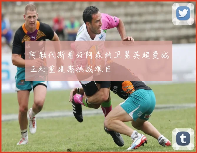 阿勒代斯看好阿森纳卫冕英超曼城正处重建期挑战艰巨